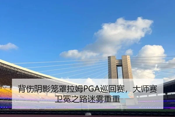 背伤阴影笼罩拉姆PGA巡回赛，大师赛卫冕之路迷雾重重