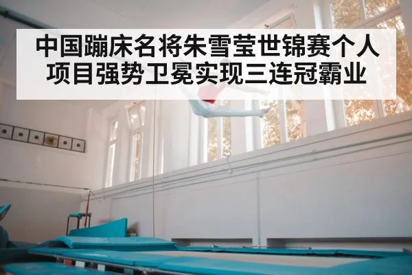 中国蹦床名将朱雪莹世锦赛个人项目强势卫冕实现三连冠霸业