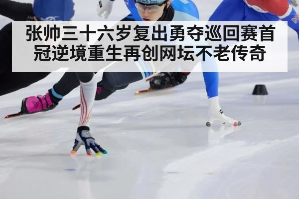 张帅三十六岁复出勇夺巡回赛首冠逆境重生再创网坛不老传奇