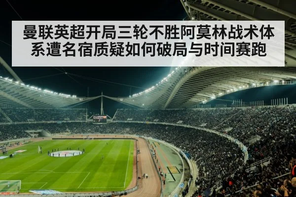曼联英超开局三轮不胜阿莫林战术体系遭名宿质疑如何破局与时间赛跑