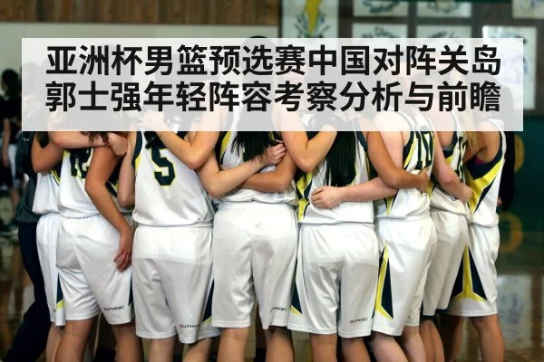 亚洲杯男篮预选赛中国对阵关岛郭士强年轻阵容考察分析与前瞻